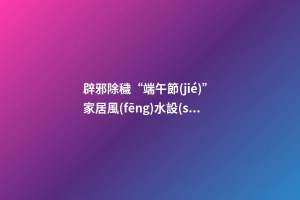 辟邪除穢“端午節(jié)” 家居風(fēng)水設(shè)計講你知